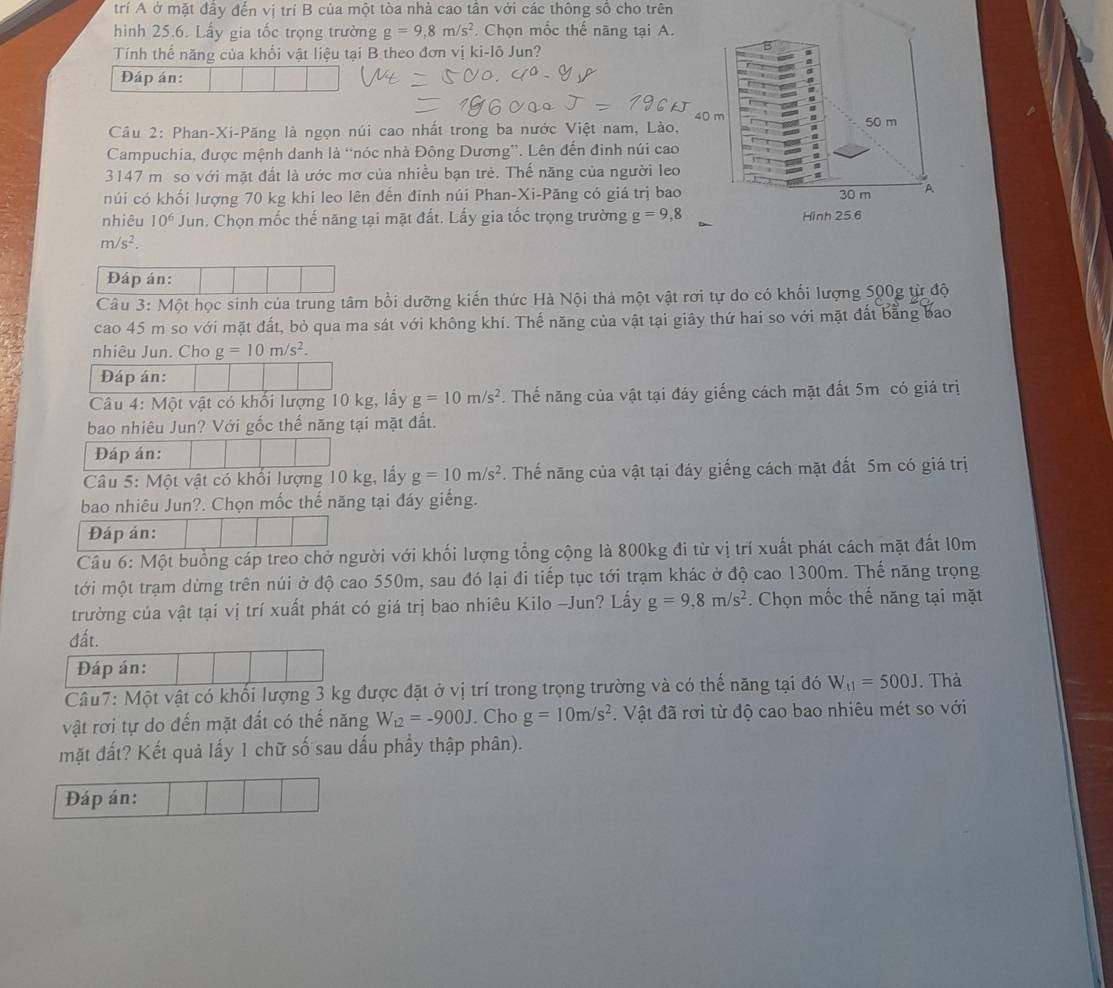 trí A ở mặt đầy đến vị trí B của một tòa nhà cao tần với các thông số cho trên
hình 25.6. Lấy gia tốc trọng trường g=9,8m/s^2. Chọn mốc thế năng tại A.
Tính thể năng của khối vật liệu tại B theo đơn vị ki-lô Jun?
Đáp án:
40 m
Cầu 2: Phan-Xi-Păng là ngọn núi cao nhất trong ba nước Việt nam, Lào, 50 m
Campuchia, được mệnh danh là “nóc nhà Đông Dương”. Lên đến đinh núi cao
3147 m so với mặt đất là ước mơ của nhiều bạn trẻ. Thế năng của người leo
núi có khối lượng 70 kg khi leo lên đến đinh núi Phan-Xi-Păng có giá trị bao 30 m A
nhiêu 10^6Ju n. Chọn mốc thế năng tại mặt đất. Lấy gia tốc trọng trường g=9,8 Hình 25.6
m/s^2.
Đáp án:
Câu 3: Một học sinh của trung tâm bồi dưỡng kiến thức Hà Nội thả một vật rơi tự do có khối lượng 500g từ độ
cao 45 m so với mặt đất, bỏ qua ma sát với không khí. Thế năng của vật tại giây thứ hai so với mặt đất bằng bao
nhiêu Jun. Cho g=10m/s^2.
Đáp án:
Câu 4: Một vật có khối lượng 10 kg, lấy g=10m/s^2. Thế năng của vật tại đáy giếng cách mặt đất 5m có giá trị
bao nhiêu Jun? Với gốc thể năng tại mặt đất.
Đáp án:
Câu 5: Một vật có khổi lượng 10 kg, lấy g=10m/s^2. Thế năng của vật tại đáy giếng cách mặt đất 5m có giá trị
bao nhiêu Jun?. Chọn mốc thế năng tại đáy giếng.
Đáp án:
Câu 6: Một buồng cáp treo chở người với khối lượng tổng cộng là 800kg đi từ vị trí xuất phát cách mặt đất 10m
tới một trạm dừng trên núi ở độ cao 550m, sau đó lại đi tiếp tục tới trạm khác ở độ cao 1300m. Thế năng trọng
trường của vật tại vị trí xuất phát có giá trị bao nhiêu Kilo -Jun? Lấy g=9,8m/s^2. Chọn mốc thế năng tại mặt
đất.
Đáp án:
Câu7: Một vật có khối lượng 3 kg được đặt ở vị trí trong trọng trường và có thế năng tại đó W_t1=500J. Thà
vật rơi tự do đến mặt đất có thế năng W_12=-900J. Cho g=10m/s^2. Vật đã rơi từ độ cao bao nhiêu mét so với
mặt đất? Kết quả lấy 1 chữ số sau dấu phầy thập phân).
Đáp án: