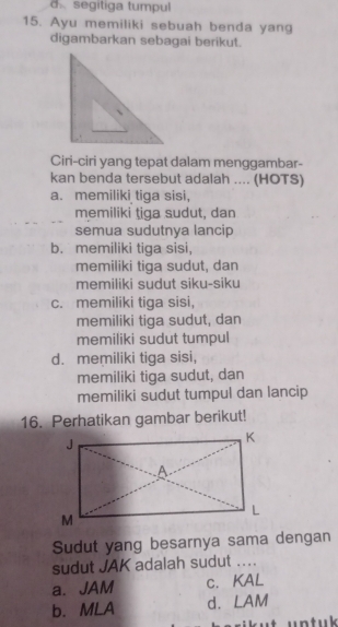 segitiga tumpul
15. Ayu memiliki sebuah benda yang
digambarkan sebagai berikut.
Ciri-ciri yang tepat dalam menggambar-
kan benda tersebut adalah .... (HOTS)
a. memiliki tiga sisi,
memiliki tiga sudut, dan
semua sudutnya lancip
b. memiliki tiga sisi,
memiliki tiga sudut, dan
memiliki sudut siku-siku
c. memiliki tiga sisi,
memiliki tiga sudut, dan
memiliki sudut tumpul
d. memiliki tiga sisi,
memiliki tiga sudut, dan
memiliki sudut tumpul dan lancip
16. Perhatikan gambar berikut!
Sudut yang besarnya sama dengan
sudut JAK adalah sudut_
a. JAM c. KAL
b. MLA d. LAM