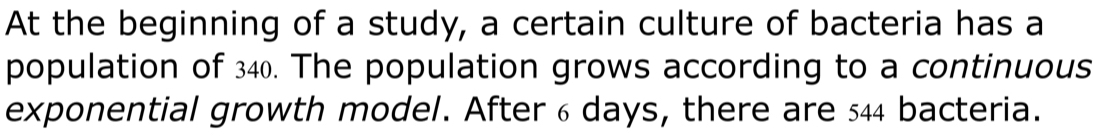 At the beginning of a study, a certain culture of bacteria has a 
population of 340. The population grows according to a continuous 
exponential growth model. After 6 days, there are 544 bacteria.