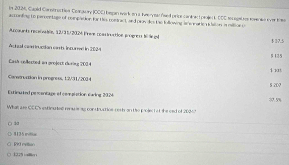 In 2024, Cupid Construction Company (CCC) began work on a two-year fixed price contract project. CCC recognizes revenue over time
according to percentage of completion for this contract, and provides the following information (dollars in millions):
Accounts receivable, 12/31/2024 (from construction progress billings) $ 37.5
Actual construction costs incurred in 2024
$ 135
Cash collected on project during 2024
$ 105
Construction in progress, 12/31/2024
$ 207
Estimated percentage of completion during 2024 37.5%
What are CCC's estimated remaining construction costs on the project at the end of 2024?
50
$135 million
$90 million
$225 million