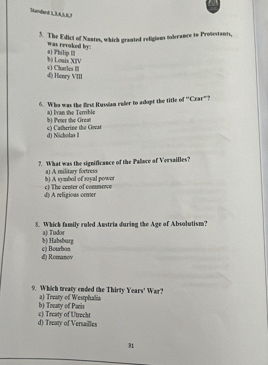Standard 1, 3, 4, 5, 6, 7
5. The Edict of Nantes, which granted religious tolerance to Protestants,
was revoked by:
a) Phílip II
b) Louis XIV
c) Charles II
d) Henry VIII
6. Who was the first Russian ruler to adopt the title of "Czar"?
a) Ivan the Terrible
b) Peter the Great
c) Catherine the Great
d) Nicholas I
7. What was the significance of the Palace of Versailles?
a) A military fortress
b) A symbol of royal power
c) The center of commerce
d) A religious center
8. Which family ruled Austria during the Age of Absolutism?
a) Tudor
b) Habsburg
c) Bourbon
d) Romanov
9. Which treaty ended the Thirty Years' War?
a) Treaty of Westphalia
b) Treaty of Paris
c) Treaty of Utrecht
d) Treaty of Versailles
31
