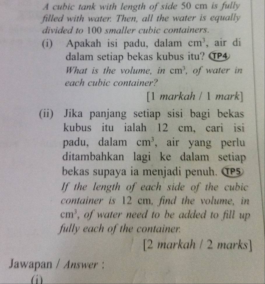 A cubic tank with length of side 50 cm is fully 
filled with water. Then, all the water is equally 
divided to 100 smaller cubic containers. 
(i) Apakah isi padu, dalam cm^3 , air di 
dalam setiap bekas kubus itu? TP4 
What is the volume, in cm^3 , of water in 
each cubic container? 
[1 markah / 1 mark] 
(ii) Jika panjang setiap sisi bagi bekas 
kubus itu ialah 12 cm, cari isi 
padu, dalam cm^3 , air yang perlu 
ditambahkan lagi ke dalam setiap 
bekas supaya ia menjadi penuh. TP5 
If the length of each side of the cubic 
container is 12 cm, find the volume, in
cm^3 , of water need to be added to fill up 
fully each of the container. 
[2 markah / 2 marks] 
Jawapan / Answer : 
(i)