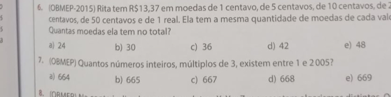 (OBMEP-2015) Rita tem R$13,37 em moedas de 1 centavo, de 5 centavos, de 10 centavos, de 2
5 centavos, de 50 centavos e de 1 real. Ela tem a mesma quantidade de moedas de cada val
5 Quantas moedas ela tem no total?
a) 24 b) 30 c) 36 d) 42 e) 48
7. (OBMEP) Quantos números inteiros, múltiplos de 3, existem entre 1 e 2 005?
a) 664 b) 665 c) 667 d) 668 e) 669
8、 (ORMER)A