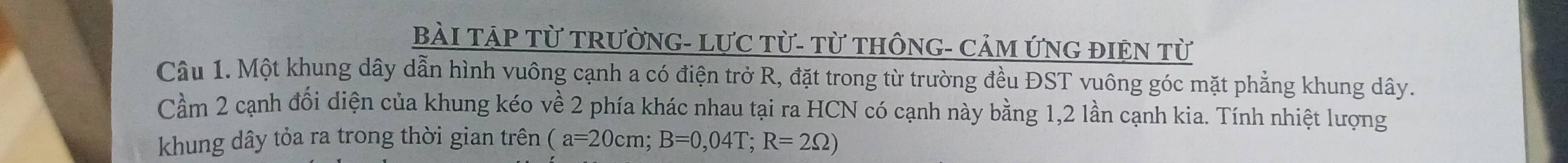 BàI TẠP Từ TRƯỜNG- LƯC Từ- Từ THÔNG- CảM ỨNG ĐIÊN Từ 
Câu 1. Một khung dây dẫn hình vuông cạnh a có điện trở R, đặt trong từ trường đều ĐST vuông góc mặt phẳng khung dây. 
Cầm 2 cạnh đổi diện của khung kéo về 2 phía khác nhau tại ra HCN có cạnh này bằng 1, 2 lần cạnh kia. Tính nhiệt lượng 
khung dây tỏa ra trong thời gian trên (a=20cm; B=0,04T; R=2Omega )