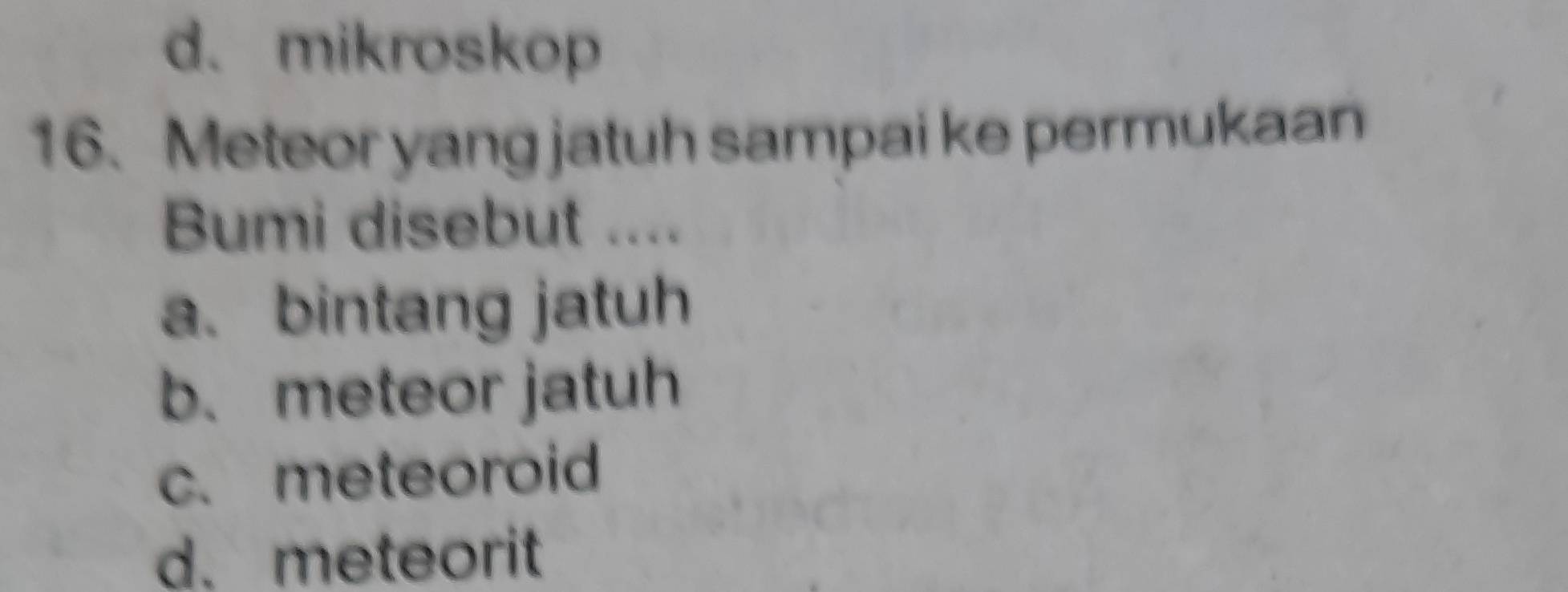 d. mikroskop
16. Meteor yang jatuh sampai ke permukaan
Bumi disebut ....
a. bintang jatuh
b. meteor jatuh
c. meteoroid
d. meteorit