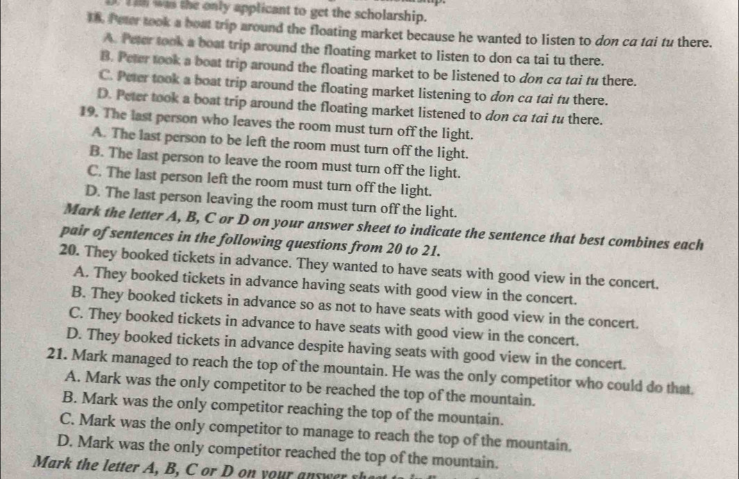 was the only applicant to get the scholarship.
18. Peter took a boat trip around the floating market because he wanted to listen to don ca tai tu there.
A. Peter took a boat trip around the floating market to listen to don ca tai tu there.
B. Peter took a boat trip around the floating market to be listened to don ca tai tu there.
C. Peter took a boat trip around the floating market listening to don ca tai fu there.
D. Peter took a boat trip around the floating market listened to don ca tai tu there.
19. The last person who leaves the room must turn off the light.
A. The last person to be left the room must turn off the light.
B. The last person to leave the room must turn off the light.
C. The last person left the room must turn off the light.
D. The last person leaving the room must turn off the light.
Mark the letter A, B, C or D on your answer sheet to indicate the sentence that best combines each
pair of sentences in the following questions from 20 to 21.
20. They booked tickets in advance. They wanted to have seats with good view in the concert.
A. They booked tickets in advance having seats with good view in the concert.
B. They booked tickets in advance so as not to have seats with good view in the concert.
C. They booked tickets in advance to have seats with good view in the concert.
D. They booked tickets in advance despite having seats with good view in the concert.
21. Mark managed to reach the top of the mountain. He was the only competitor who could do that.
A. Mark was the only competitor to be reached the top of the mountain.
B. Mark was the only competitor reaching the top of the mountain.
C. Mark was the only competitor to manage to reach the top of the mountain.
D. Mark was the only competitor reached the top of the mountain.
Mark the letter , B C o D yo u an w