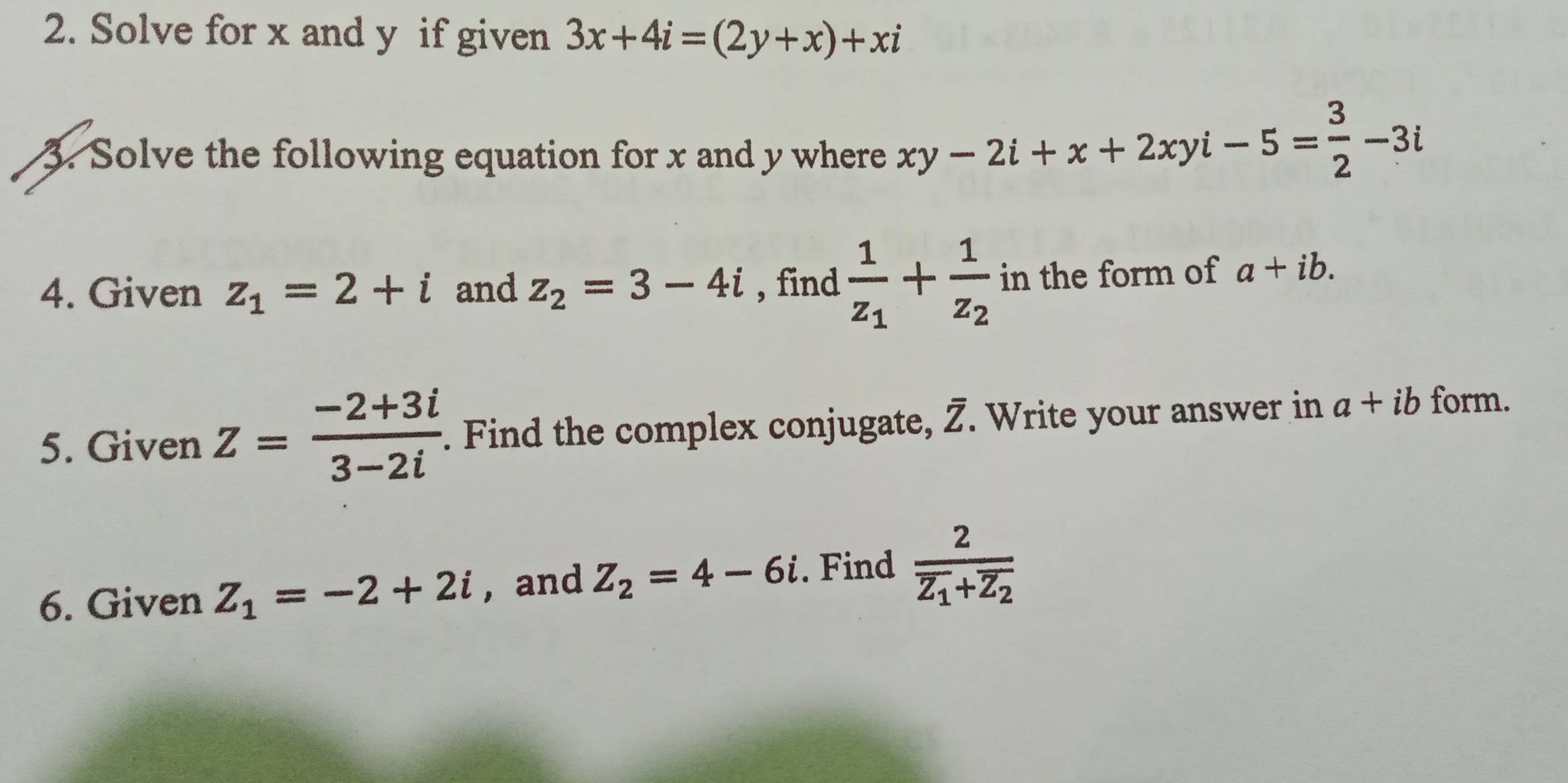 Solve for x and y if given 3x+4i=(2y+x)+xi
3. Solve the following equation for x and y where xy-2i+x+2xyi-5= 3/2 -3i
4. Given z_1=2+i and z_2=3-4i , find frac 1z_1+frac 1z_2 in the form of a+ib. 
5. Given Z= (-2+3i)/3-2i . Find the complex conjugate, overline Z. Write your answer in a+ib form. 
6. Given Z_1=-2+2i ,and Z_2=4-6i. Find frac 2overline z_1+overline z_2