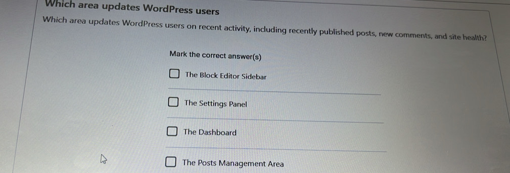 Which area updates WordPress users
Which area updates WordPress users on recent activity, including recently published posts, new comments, and site health?
Mark the correct answer(s)
The Block Editor Sidebar
The Settings Panel
The Dashboard
The Posts Management Area