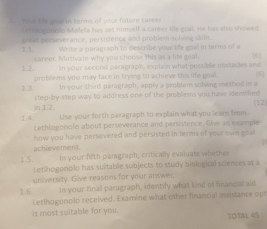 Your life goal in terms of your future career 
Lethlogonolo Mafela has set himself a career life goal. He has also showed 
great perseverance, persistence and problem-solving skills. 
1.1. Write a paragraph to describe your life goal in terms of a 
career. Motivate why you choose this as a life goal. (6) 
1.2. In your second paragraph, explain what possible obstacles and 
problems you may face in trying to achieve this life goal. (6) 
1.3. In your third paragraph, apply a problem solving method in a 
step-by-step way to address one of the problems you have identified 
in 1.2. (12) 
1.4. Use your forth paragraph to explain what you learn from 
Lethlogonolo about perseverance and persistence. Give an example 
how you have persevered and persisted in terms of your own goal 
achievement. 
1.5. In your fifth paragraph, critically evaluate whether 
Letlhogonolo has suitable subjects to study biological sciences at a 
university. Give reasons for your answer. 
1.6. In your final paragraph, identify what kind of financial aid 
Letlhogonolo received. Examine what other financial assistance opt 
is most suitable for you. 
TOTAL 45