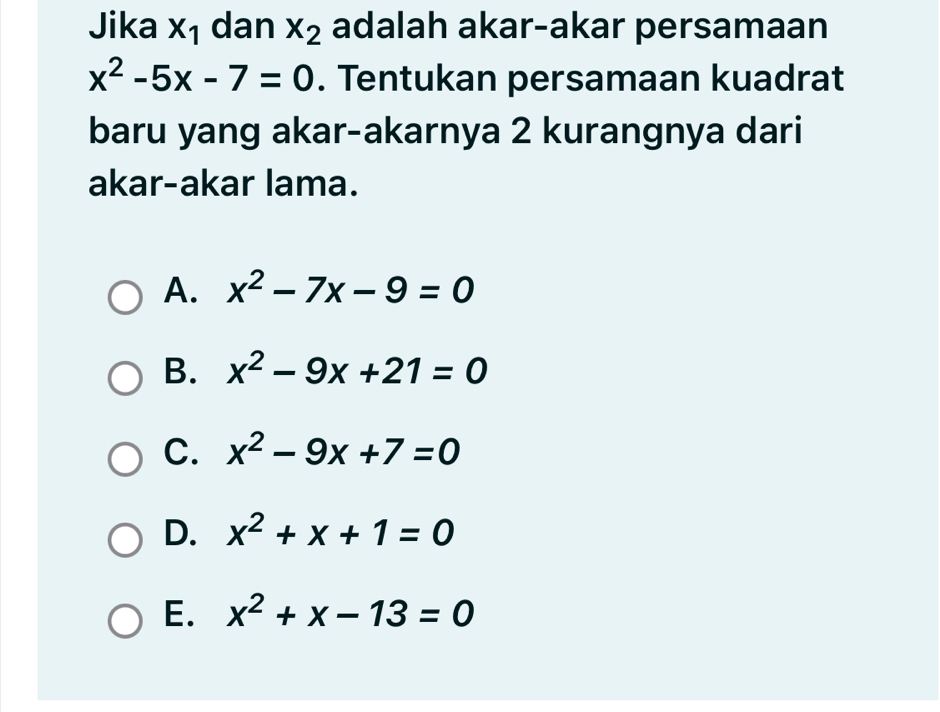 Jika x_1 dan x_2 adalah akar-akar persamaan
x^2-5x-7=0. Tentukan persamaan kuadrat
baru yang akar-akarnya 2 kurangnya dari
akar-akar lama.
A. x^2-7x-9=0
B. x^2-9x+21=0
C. x^2-9x+7=0
D. x^2+x+1=0
E. x^2+x-13=0