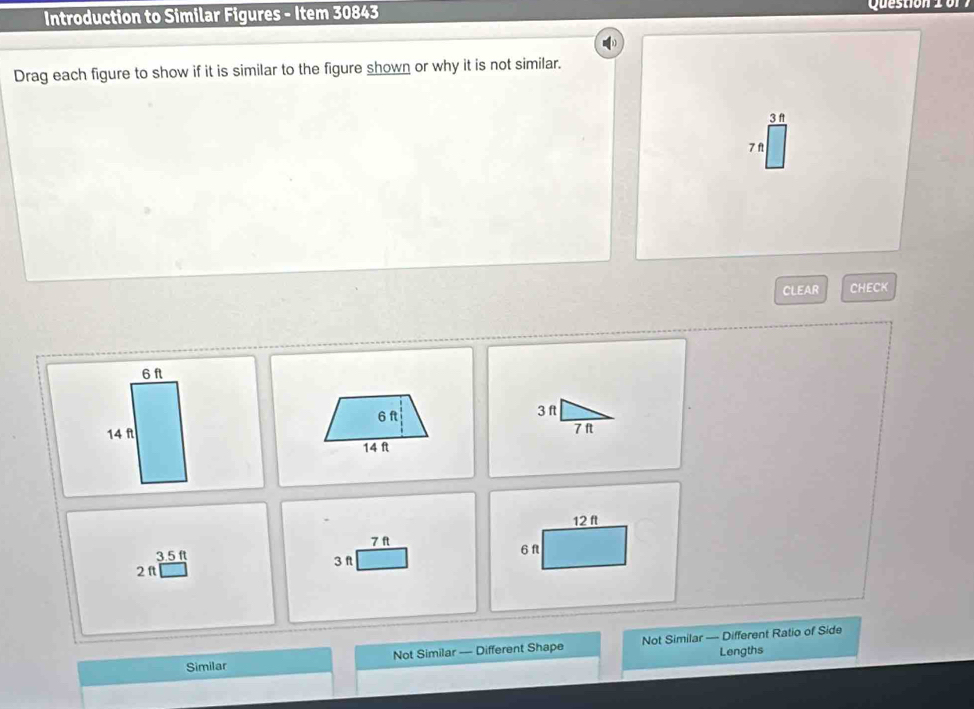 Introduction to Similar Figures - Item 30843 Question 2 o r
Drag each figure to show if it is similar to the figure shown or why it is not similar.
3 f
7 f
CLEAR CHECK
6 ft
6 ft 3ft
14 f 7 f
14 f
12 ft
7 ft
3.5 ft 6 f
3 f
2π
Similar Not Similar —-- Different Shape Not Similar — Different Ratio of Side
Lengths