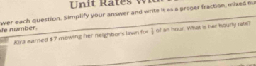 ates w n 
wer each question. Simplify your answer and write it as a proper fraction, mixed nu 
fe number. 
Kira earned $7 mowing her neighbor's lawn for j of an hour. What is her hourly rate?