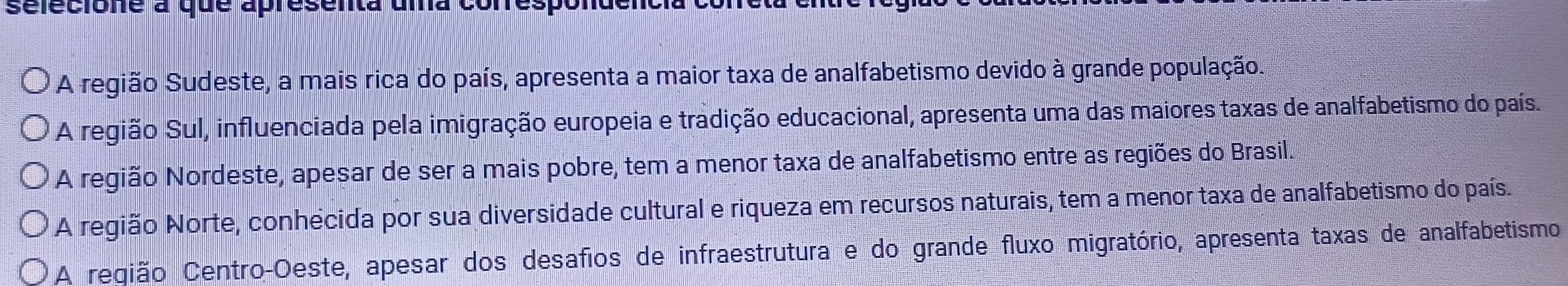 sélecione a que apresenta uma conrespondenci
A região Sudeste, a mais rica do país, apresenta a maior taxa de analfabetismo devido à grande população.
A região Sul, influenciada pela imigração europeia e tradição educacional, apresenta uma das maiores taxas de analfabetismo do país.
A região Nordeste, apesar de ser a mais pobre, tem a menor taxa de analfabetismo entre as regiões do Brasil.
A região Norte, conhecida por sua diversidade cultural e riqueza em recursos naturais, tem a menor taxa de analfabetismo do país.
A reqião Centro-Oeste, apesar dos desafios de infraestrutura e do grande fluxo migratório, apresenta taxas de analfabetismo