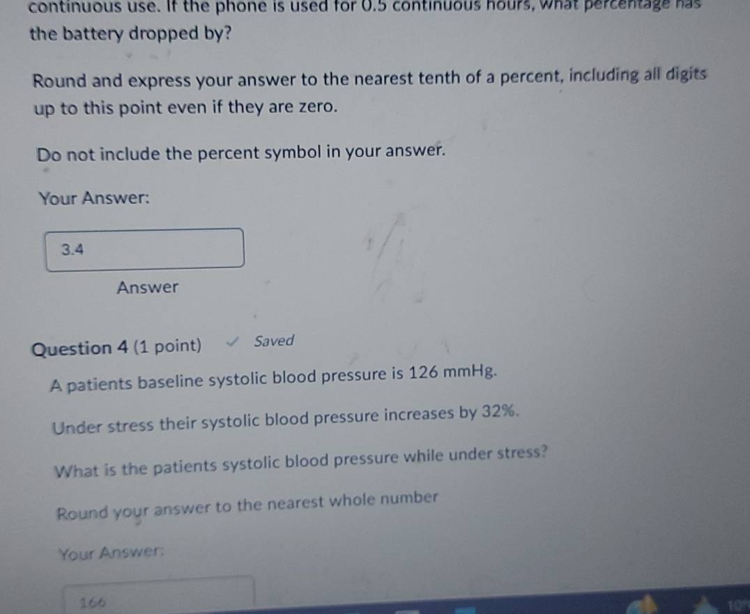 continuous use. If the phone is used for 0.5 continuous hours, what percentage has 
the battery dropped by? 
Round and express your answer to the nearest tenth of a percent, including all digits 
up to this point even if they are zero. 
Do not include the percent symbol in your answer. 
Your Answer:
3.4
Answer 
Question 4 (1 point) Saved 
A patients baseline systolic blood pressure is 126 mmHg. 
Under stress their systolic blood pressure increases by 32%. 
What is the patients systolic blood pressure while under stress? 
Round your answer to the nearest whole number 
Your Answer:
166