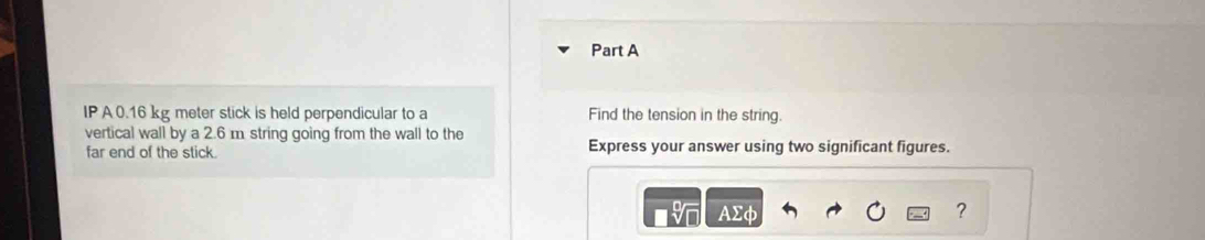IP A0.16 kg meter stick is held perpendicular to a Find the tension in the string. 
vertical wall by a 2.6 m string going from the wall to the Express your answer using two significant figures. 
far end of the stick. 
9 AΣφ ?