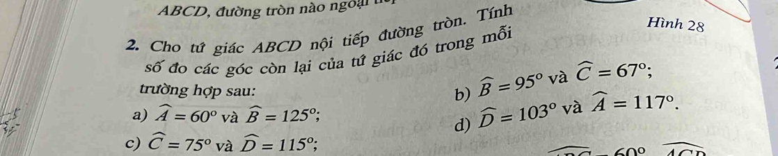 ABCD, đường tròn nào ngo ại 
Hình 28
2. Cho tứ giác ABCD nội tiếp đường tròn. Tính
số đo các góc còn lại của tứ giác đó trong mỗi
trường hợp sau: b) widehat B=95° và widehat C=67°;
a) widehat A=60° và widehat B=125°
d) widehat D=103° và widehat A=117°.
c) widehat C=75° và widehat D=115°; overline ACD
()0