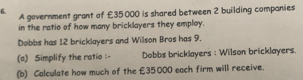 A government grant of £35000 is shared between 2 building companies 
in the ratio of how many bricklayers they employ. 
Dobbs has 12 bricklayers and Wilson Bros has 9. 
(a) Simplify the ratio :- Dobbs bricklayers : Wilson bricklayers. 
(b) Calculate how much of the £35000 each firm will receive.