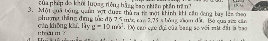 của phép đo khổi lượng riêng bằng bao nhiêu phần trăm? BP-38 
3. Một quả bóng quần vợt được thả ra từ một khinh khí cầu đang bay lên theo 
phương thắng đứng tốc độ 7,5 m/s, sau 2,75 s bóng chạm đất. Bỏ qua sức cản 
của không khí, lấy g=10m/s^2 Độ cao cực đại của bóng so với mặt đất là bao 
nhiêu m ?