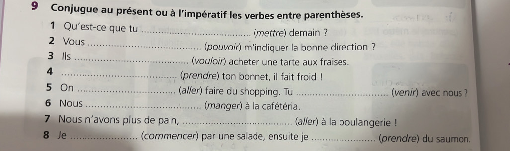 Conjugue au présent ou à l'impératif les verbes entre parenthèses. 
1 Qu'est-ce que tu_ 
(mettre) demain ? 
2 Vous_ 
(pouvoir) m'indiquer la bonne direction ? 
3 Ils _(vouloir) acheter une tarte aux fraises. 
_4 
(prendre) ton bonnet, il fait froid ! 
5 On _(aller) faire du shopping. Tu _(venir) avec nous ? 
6 Nous _(manger) à la cafétéria. 
7 Nous n’avons plus de pain, _(aller) à la boulangerie ! 
8 Je _(commencer) par une salade, ensuite je _(prendre) du saumon.