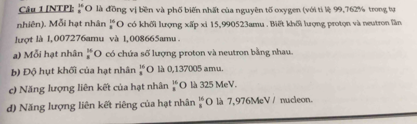 [NTP]: beginarrayr 16 8endarray O là đồng vị bền và phố biến nhất của nguyên tố oxygen (với tỉ lệ 99,762% trong tự 
nhiên). Mỗi hạt nhân beginarrayr 16 8endarray O có khối lượng xấp xi 15,990523amu. Biết khối lượng protọn và neutron lần 
lượt là 1,007276amu và 1,008665amu. 
a) Mỗi hạt nhân beginarrayr 16 8endarray O có chứa số lượng proton và neutron bằng nhau. 
b) Độ hụt khối của hạt nhân beginarrayr 16 8endarray O là 0,137005 amu. 
c) Năng lượng liên kết của hạt nhân beginarrayr 16 8endarray O là 325 MeV. 
d) Năng lượng liên kết riêng của hạt nhân beginarrayr 16 8endarray O là 7,976MeV / nucleon.