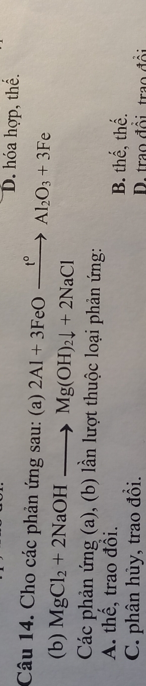 D. hóa hợp, thể.
Câu 14. Cho các phản ứng sau: (a) 2Al+3FeOxrightarrow t°Al_2O_3+3Fe 
(b) MgCl_2+2NaOHto Mg(OH)_2downarrow +2NaCl
Các phản ứng (a), (b) lần lượt thuộc loại phản ứng:
A. thể, trao đổi.
B. thế, thế.
C. phân hủy, trao đổi.
D. trao đổi trao đổi