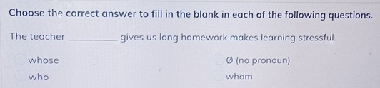 Choose the correct answer to fill in the blank in each of the following questions. 
The teacher _gives us long homework makes learning stressful. 
whose Ø (no pronoun) 
who whom