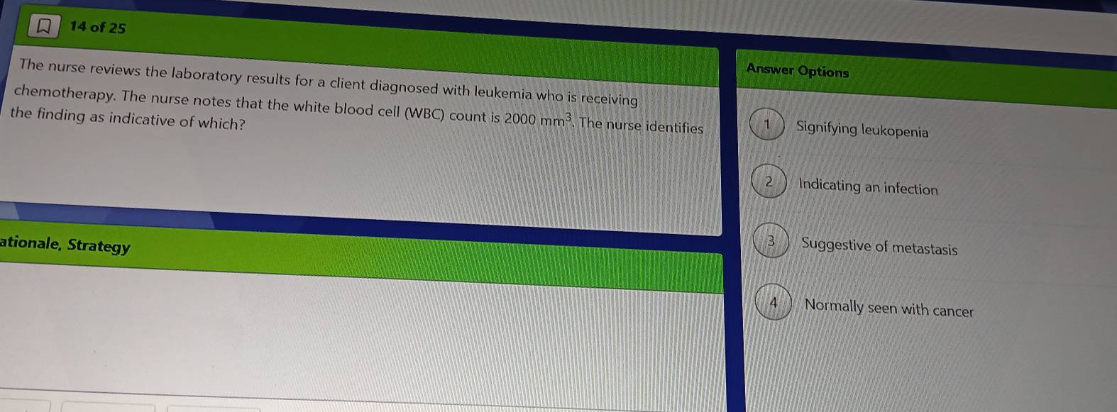 of 25
Answer Options
The nurse reviews the laboratory results for a client diagnosed with leukemia who is receiving
chemotherapy. The nurse notes that the white blood cell (WBC) count is 2000mm^3. The nurse identifies 1  Signifying leukopenia
the finding as indicative of which?
2 Indicating an infection
ationale, Strategy
3 ) Suggestive of metastasis
4 ) Normally seen with cancer