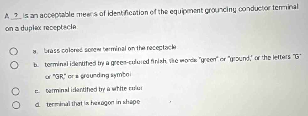 A _?_ is an acceptable means of identification of the equipment grounding conductor terminal
on a duplex receptacle.
a. brass colored screw terminal on the receptacle
b. terminal identified by a green-colored finish, the words “green” or “ground,” or the letters “G“
or "GR," or a grounding symbol
c. terminal identified by a white color
d. terminal that is hexagon in shape