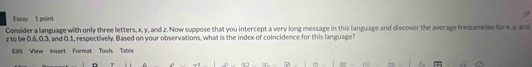 Essay 1 point 
Consider a language with only three letters, x, y, and z. Now suppose that you intercept a very long message in this language and discover the average frequencies for x, y and
z to be 0.6, 0.3, and 0.1, respectively. Based on your observations, what is the index of coincidence for this language? 
Edit View Insert Format Tools Table