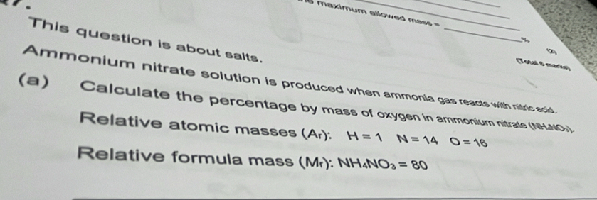 maximum allowed mass = 
_ 
This question is about salts. 
(Total 8 marks) 
Ammonium nitrate solution is produced when ammonia gas reacts with nitric acid, 
(a) Calculate the percentage by mass of oxygen in ammonium nitrate (NHNO»). 
Relative atomic masses (A_r) : H=1 N=14O=18
Relative formula mass (Mr): NH_4NO_3=80