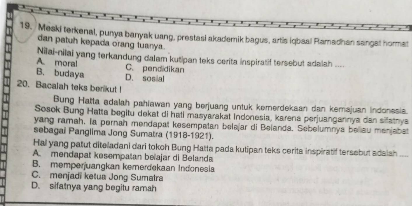 Meski terkenal, punya banyak uang, prestasi akademik bagus, artis iqbaal Ramadhan sangat hormat
dan patuh kepada orang tuanya.
Nilai-nilai yang terkandung dalam kutipan teks cerita inspiratif tersebut adalah ....
A. moral C. pendidikan
B. budaya D. sosial
20. Bacalah teks berikut !
Bung Hatta adalah pahlawan yang berjuang untuk kemerdekaan dan kemajuan Indonesia.
Sosok Bung Hatta begitu dekat di hati masyarakat Indonesia, karena perjuangannya dan sifatnya
yang ramah. Ia pernah mendapat kesempatan belajar di Belanda. Sebelumnya beliau menjabat
sebagai Panglima Jong Sumatra (1918-1921).
Hal yang patut diteladani dari tokoh Bung Hatta pada kutipan teks cerita inspiratif tersebut adalah ....
A. mendapat kesempatan belajar di Belanda
B. memperjuangkan kemerdekaan Indonesia
C. menjadi ketua Jong Sumatra
D. sifatnya yang begitu ramah