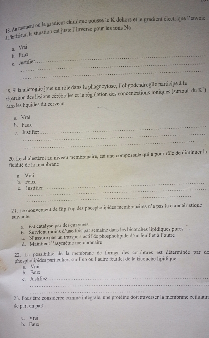 Au moment où le gradient chimique pousse le K dehors et le gradient électrique l'envoie
à l'intérieur, la situation est juste l’inverse pour les ions Na
a. Vrai
b. Faux_
c. Justifier.
_
19. Si la microglie joue un rôle dans la phagocytose, l'oligodendroglie participe à la
créparation des lésions cérébrales et la régulation des concentrations ioniques (surtout du K)
dans les liquides du cerveau
a. Vrai
b. Faux_
_
c. Justifier
_
20. Le cholestérol au niveau membranaire, est une composante qui a pour rôle de diminuer la
fluidité de la membrane
a. Vrai
b. Faux_
c. Justifier
_
21. Le mouvement de flip flop des phospholipides membranaires n°a pas la caractéristique
suivante
a. Est catalysé par des enzymes
b. Survient moins d’une fois par semaine dans les bicouches lipidiques pures
e. N'assure pas un transport actif de phospholipide d'un feuillet à l'autre
d. Maintient l'asymétrie membranaire
22. La possibilité de la membrane de former des courbures est déterminée par de
phospholipides particuliers sur l'un ou l'autre feuillet de la bicouche lipidique
a. Vrai
b. Faux
c. Justifíez :._
_
_
23. Pour être considérée comme intégrale, une protéine doit traverser la membrane cellulaire
de part en part
a. Vrai
b. Faux