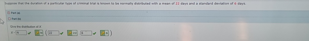 Suppose that the duration of a particular type of criminal trial is known to be normally distributed with a mean of 22 days and a standard deviation of 6 days. 
* Part (a) 
□ Part (b) 
Give the distribution of X
Xsim boxed N
22