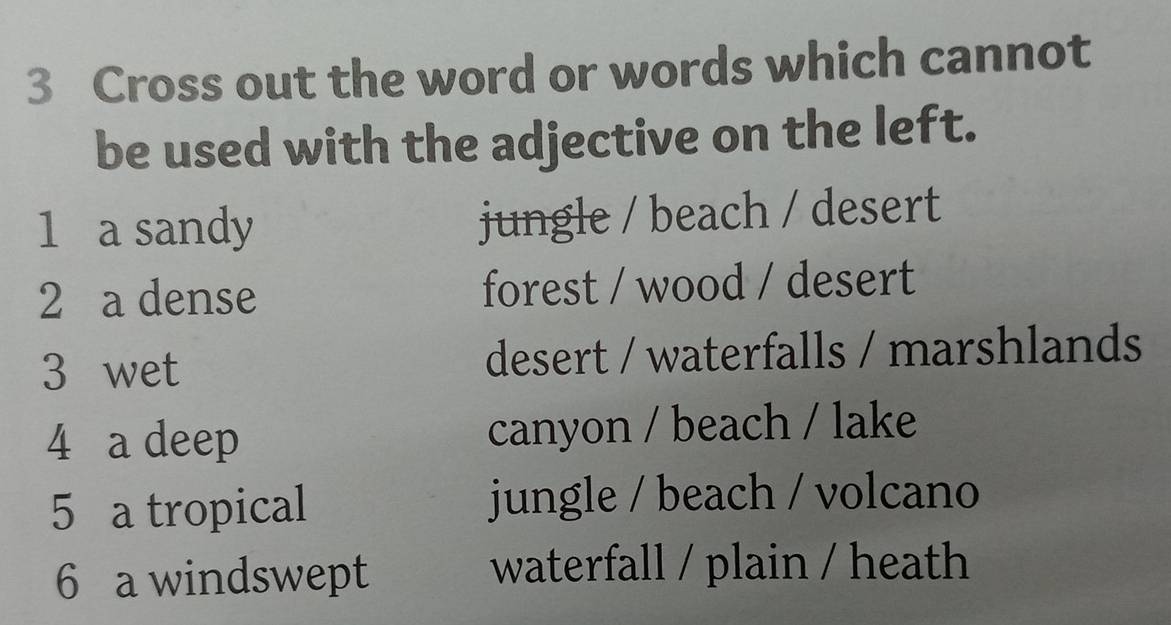 Cross out the word or words which cannot
be used with the adjective on the left.
1 a sandy jungle / beach / desert
2 a dense forest / wood / desert
3 wet desert / waterfalls / marshlands
4 a deep canyon / beach / lake
5 a tropical jungle / beach / volcano
6 a windswept
waterfall / plain / heath