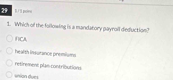 29 1 / 1 point
1. Which of the following is a mandatory payroll deduction?
FICA
health insurance premiums
retirement plan contributions
union dues