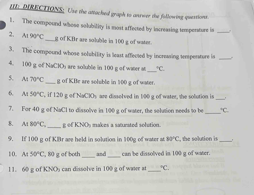 III: DIRECTIONS: Use the attached graph to answer the following questions. 
1. The compound whose solubility is most affected by increasing temperature is _. 
2. At 90°C _ g of KBr are soluble in 100 g of water. 
3. The compound whose solubility is least affected by increasing temperature is _. 
4. 100 g of NaC ClO_3 are soluble in 100 g of water at _°C. 
5. At 70°C _ g of KBr are soluble in 100 g of water. 
6. At 50°C , if 120 g of Na ClO_3 are dissolved in 100 g of water, the solution is _. 
7. For 40 g of NaCl to dissolve in 100 g of water, the solution needs to be _°C. 
8. At 80°C, _g of KNO_3 makes a saturated solution. 
9. If 100 g of KBr are held in solution in 100g of water at 80°C , the solution is_ 
10. At 50°C , 80 g of both _and _can be dissolved in 100 g of water. 
11. 60 g of KNO_3 can dissolve in 100 g of water at _°C.