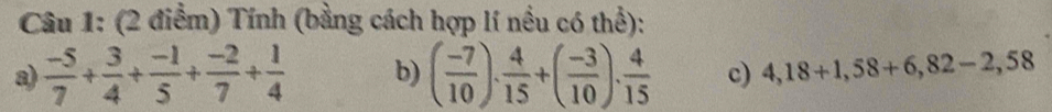 Tính (bằng cách hợp lí nều có thể): 
a)  (-5)/7 + 3/4 + (-1)/5 + (-2)/7 + 1/4  b) ( (-7)/10 ). 4/15 +( (-3)/10 ). 4/15  c) 4,18+1,58+6,82-2,58