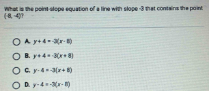 What is the point-slope equation of a line with slope -3 that contains the point
(-8,-4) ?
A. y+4=-3(x-8)
B. y+4=-3(x+8)
C. y-4=-3(x+8)
D. y-4=-3(x-8)