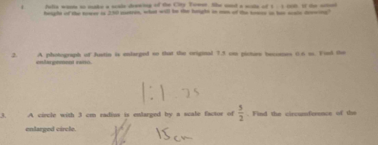 fulia wants to make a scale drawiing of the City Tower. She uand a scule of 1 1 000 If the actol 
beight of the tower is 250 metres, whan will be she height in mn of the tower in her scale denwing? 
2. A photograph of Justin is enlarged to that the original 7.5 cn picties becomes 0.6 m. Find the 
entargement ratio. 
3. A circle with 3 cm radius is enlarged by a scale factor of  5/2 . Find the circumference of the 
enlarged circle.