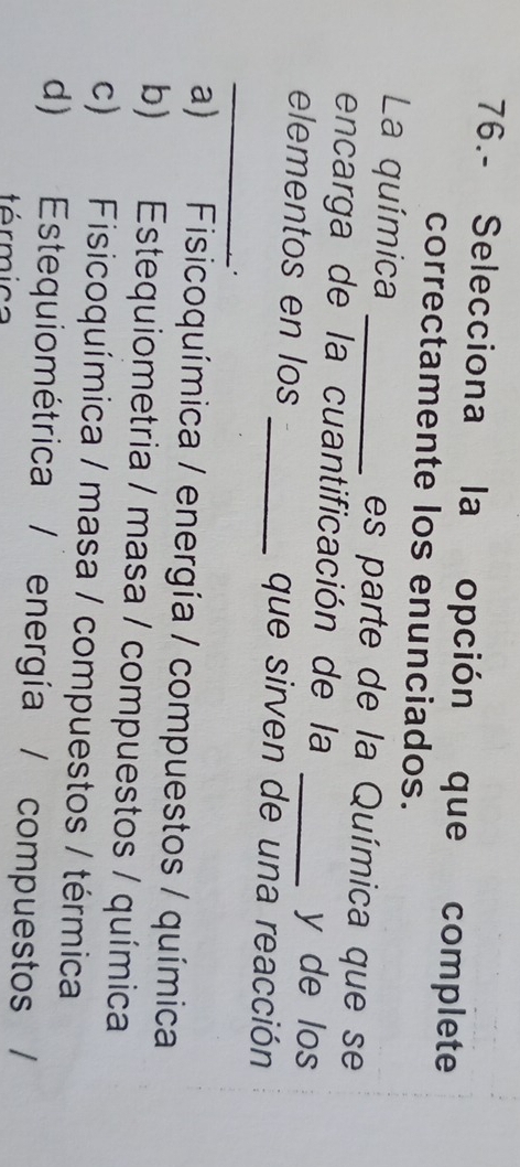 76.- Selecciona la opción que complete
correctamente los enunciados.
La química _es parte de la Química que se
encarga de la cuantificación de la y de los
_
elementos en los _que sirven de una reacción
.
a) Fisicoquímica / energía / compuestos / química
b) Estequiometria / masa / compuestos / química
c) Fisicoquímica / masa / compuestos / térmica
d) Estequiométrica / energía / compuestos /
trmica