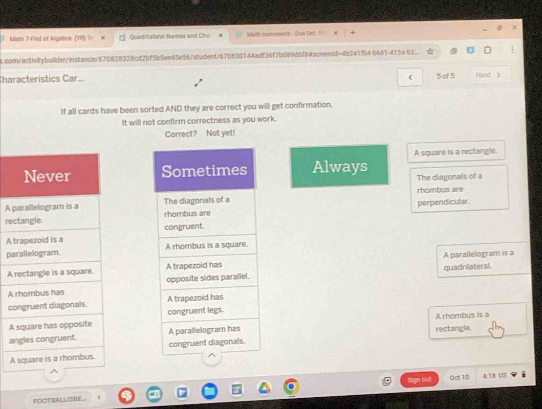Muth 7-Fnd of Algebra: (YR) Quadrilateral Names and Chs Mxth Hamework - Due Oct. 1/ 
.comn/activitybuilder/instance/670828328cd2bf5b5ee45e56/student/670830144adf36f7b089d6f8#screen1d=4b241fb4-b661-415a-b2.. 
Characteristics Car... < 5 of 5 Next > 
If all cards have been sorted AND they are correct you will get confirmation. 
It will not confirm correctness as you work. 
Correct? Not yet! 
A square is a rectangle. 
Always 
The diagonals of a 
A rhombus are 
re perperdicular. 
A 
p 
A A parallelogram is a 
quadrilateral. 
A 
c 
A rhombus is a 
A 
a 
rectangle. 
A 
Sign out Oct 10 4:18 US 
FOIOTBALLISBE...