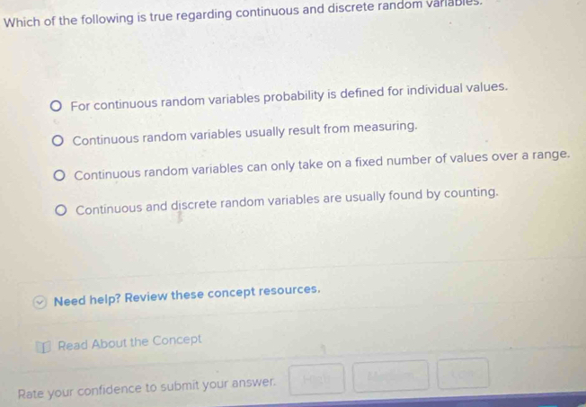 Which of the following is true regarding continuous and discrete random variables.
For continuous random variables probability is defined for individual values.
Continuous random variables usually result from measuring.
Continuous random variables can only take on a fixed number of values over a range.
Continuous and discrete random variables are usually found by counting.
Need help? Review these concept resources.
Read About the Concept
Rate your confidence to submit your answer.