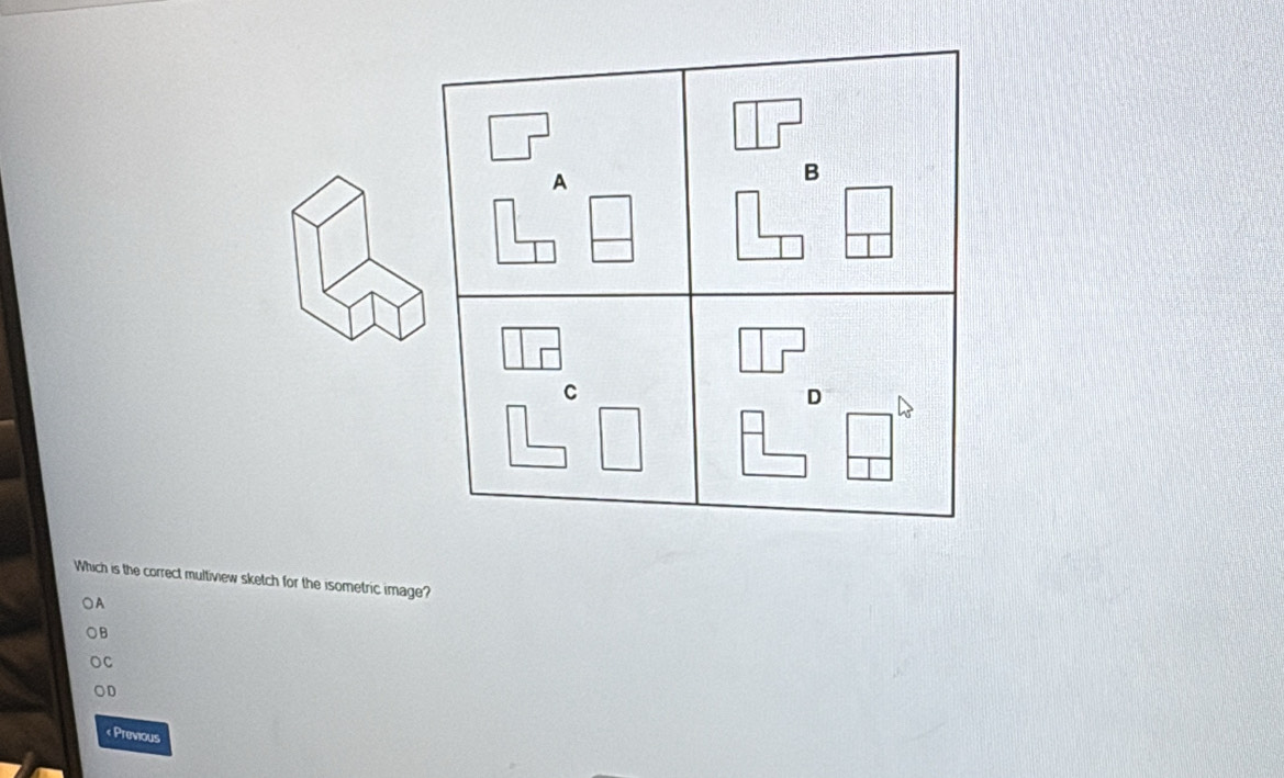 A
B
C
D
Which is the correct multiview sketch for the isometric image?
○A
B
C
OD
Previous