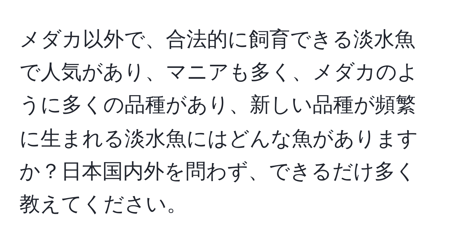メダカ以外で、合法的に飼育できる淡水魚で人気があり、マニアも多く、メダカのように多くの品種があり、新しい品種が頻繁に生まれる淡水魚にはどんな魚がありますか？日本国内外を問わず、できるだけ多く教えてください。