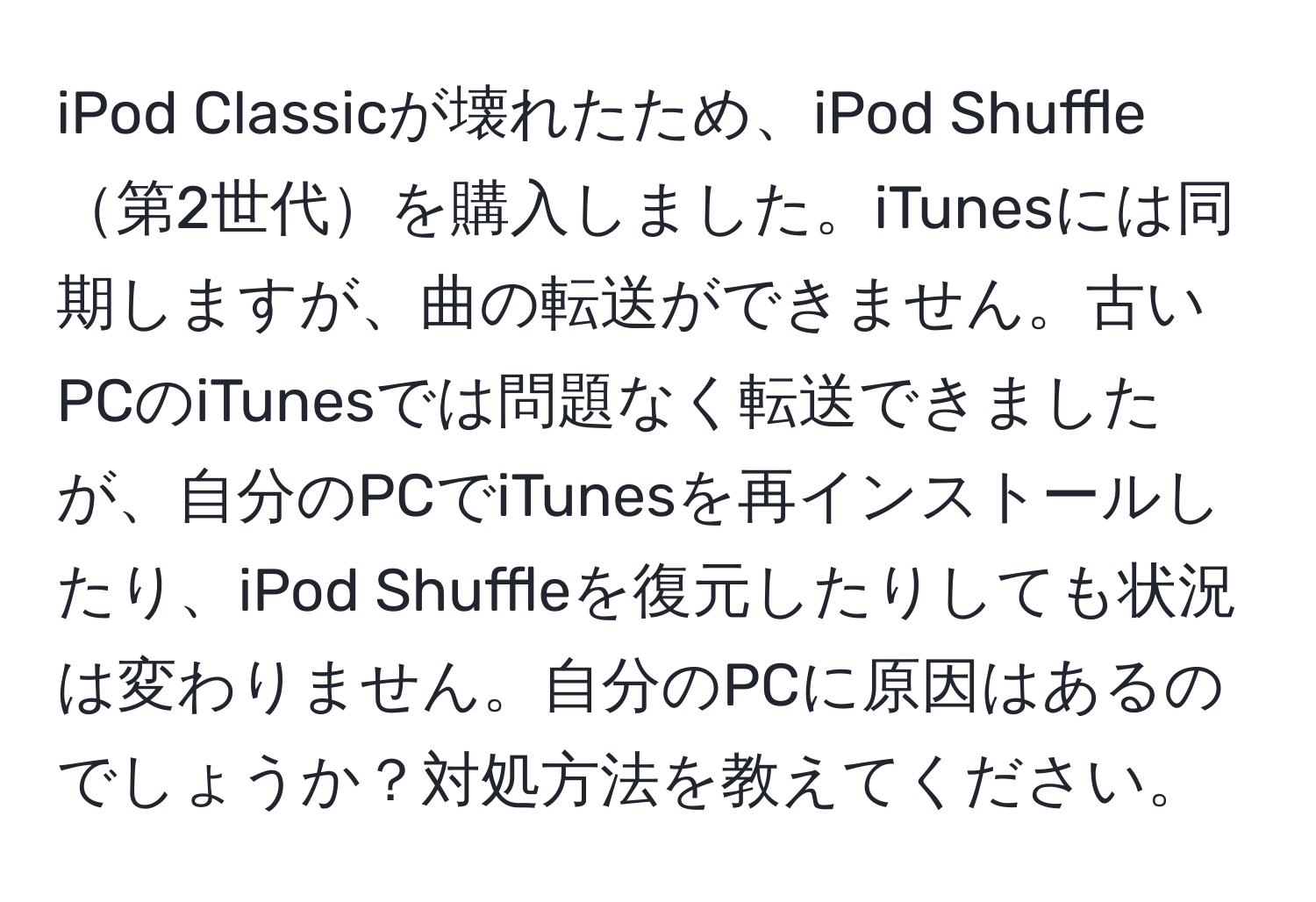 iPod Classicが壊れたため、iPod Shuffle第2世代を購入しました。iTunesには同期しますが、曲の転送ができません。古いPCのiTunesでは問題なく転送できましたが、自分のPCでiTunesを再インストールしたり、iPod Shuffleを復元したりしても状況は変わりません。自分のPCに原因はあるのでしょうか？対処方法を教えてください。