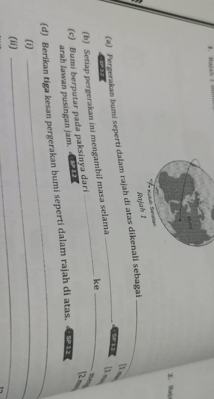 Rajah 1 mer 
2. Raja 
(a) Pergerakan bumi seperti dalam rajah di atas dikenali sebagai 
[1 ma 
SP 3.2
[1 man 
SP 3.2
(b) Setiap pergerakan ini mengambil masa selama 
ke 
(c) Bumi berputar pada paksinya dari 
mere 
[2 mas 
arah lawan pusingan jam. a SP 3.2
(d) Berikan tiga kesan pergerakan bumi seperti dalam rajah di atas. s2 
(i)_ 
_ 
(ii) 
_