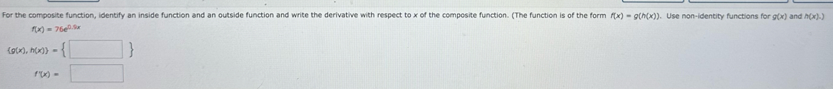 For the composite function, identify an inside function and an outside function and write the derivative with respect to x of the composite function. (The function is of the form f(x)=g(h(x)). Use non-identity functions for g(x) and h(x).)
f(x)=76e^(0.9x)
 g(x),h(x) = □ 
f'(x)=□