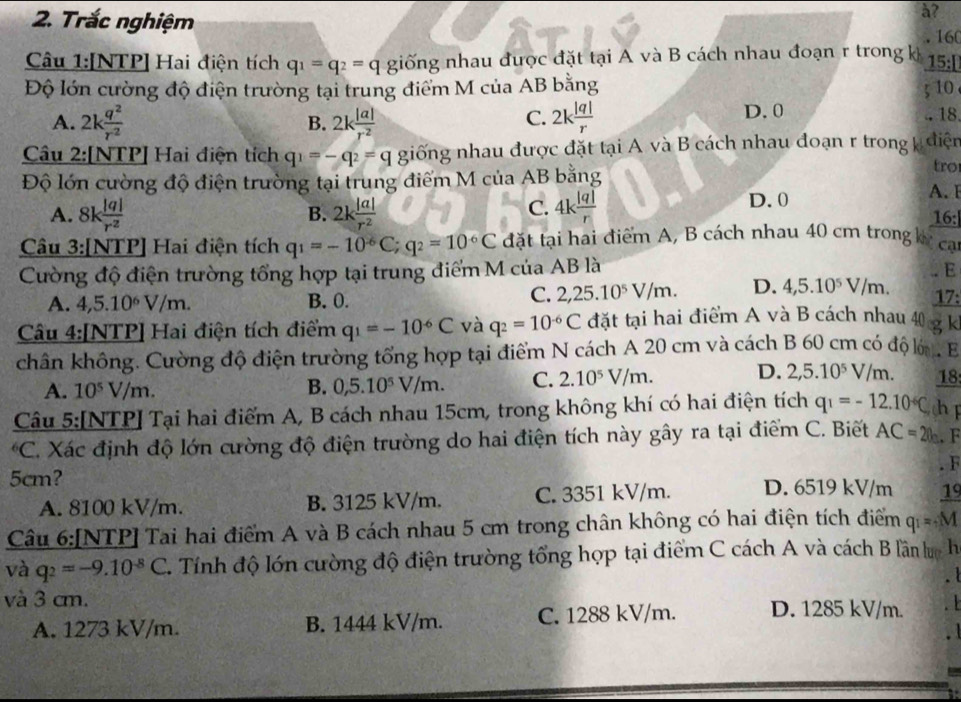 Trắc nghiệm
à?
160
Câu 1:[NTP] Hai điện tích q_1=q_2=q giống nhau được đặt tại A và B cách nhau đoạn r trong k 15:[
Độ lớn cường độ điện trường tại trung điểm M của AB bằng
A. 2k q^2/r^2  2k |a|/r^2  2k |q|/r  D. 0 - 18
B.
C. ; 10
Câu 2:[NTP] Hai điện tích q_1=-q_2=q giống nhau được đặt tại A và B cách nhau đoạn r trong điện
tro
Độ lớn cường độ điện trường tại trung điểm M của AB bằng A. I
C.
A. 8k |q|/r^2  2k |a|/r^2  4k |q|/r  D.0
B. 16:
Câu 3:[NTP] Hai điện tích q_1=-10°C;q_2=10°C đặt tại hai điểm A, B cách nhau 40 cm trong kế can
Cường độ điện trường tổng hợp tại trung điểm M của AB là
E
A. 4,5.10^6V/m. B. 0.
C. 2,25.10^5V/m. D. 4,5.10^5V/m. 17:
Câu 4:[NTP] Hai điện tích điểm q_1=-10^(-6)C và q_2=10^(-6)C đặt tại hai điểm A và B cách nhau 40 gk
chân không. Cường độ điện trường tổng hợp tại điểm N cách A 20 cm và cách B 60 cm có độ l , B
A. 10^5V/m. B. 0,5.10^5V/m. C. 2.10^5V/m. D. 2,5.10^5V/m. 18
Câu 5:[NTP] Tại hai điểm A, B cách nhau 15cm, trong không khí có hai điện tích q_1=-12.10°C, h F
*C. Xác định độ lớn cường độ điện trường do hai điện tích này gây ra tại điểm C. Biết AC=20m. F
. F
5cm? D. 6519 kV/m 19
A. 8100 kV/m. B. 3125 kV/m. C. 3351 kV/m.
Câu 6:[NTP] Tai hai điểm A và B cách nhau 5 cm trong chân không có hai điện tích điểm q_1=M
và q_2=-9.10^(-8)C T. Tính độ lớn cường độ điện trường tổng hợp tại điểm C cách A và cách B lần lưc h
và 3 cm. D. 1285 kV/m.
A. 1273 kV/m. B. 1444 kV/m. C. 1288 kV/m.