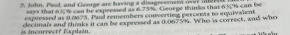 John, Paul, and George are having a disagreement over intere st 
says that 6%% can be expressed as 6.75%. George thinks that 6¼% can be 
expressed as 0,0675. Paul remembers converting percents to equivalent 
decimals and thinks it can be expressed as 0.0675%. Who is correct, and who 
is incorrect? Explain.