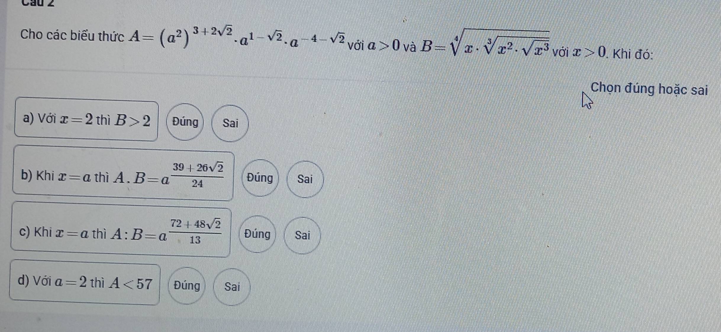 Cau 2
Cho các biểu thức A=(a^2)^3+2sqrt(2)· a^(1-sqrt(2))· a^(-4-sqrt(2)) với a>0 và B=sqrt[4](x· sqrt [3]x^2· sqrt x^3) với x>0. Khi đó:
Chọn đúng hoặc sai
a) Với x=2 thì B>2 Đúng Sai
b) Khi x=a thì A. B=a^(frac 39+26sqrt(2))24 Đúng Sai
c) Khi x=a thì A:B=a^(frac 72+48sqrt(2))13 Đúng Sai
d) Với a=2 thì A<57</tex> Đúng Sai